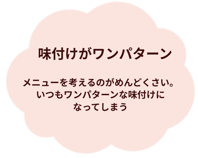 味付けがワンパターン。メニューを考えるのがめんどくさい。いつもワンパターンな味付けになってしまう